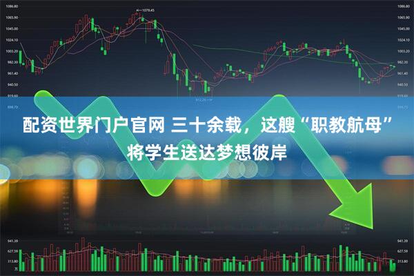 配资世界门户官网 三十余载，这艘“职教航母”将学生送达梦想彼岸