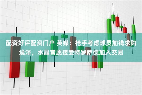 配资好评配资门户 英媒：枪手考虑球员加钱求购埃泽，水晶宫愿接受特罗萨德加入交易