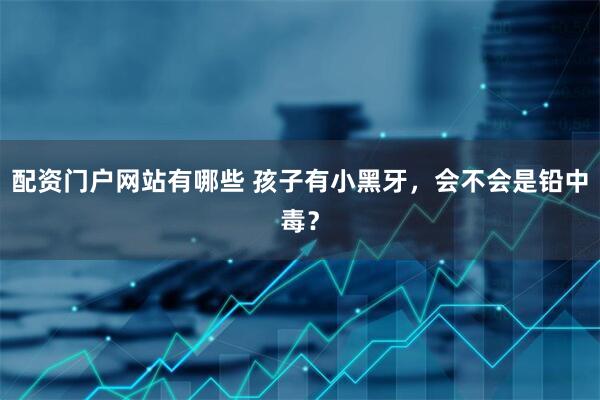 配资门户网站有哪些 孩子有小黑牙，会不会是铅中毒？